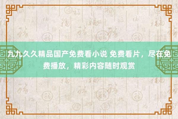 九九久久精品国产免费看小说 免费看片，尽在免费播放，精彩内容随时观赏