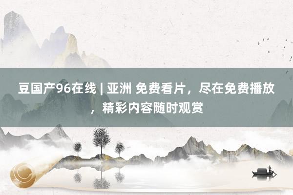 豆国产96在线 | 亚洲 免费看片，尽在免费播放，精彩内容随时观赏