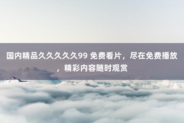 国内精品久久久久久99 免费看片，尽在免费播放，精彩内容随时观赏