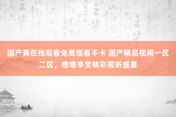 国产黄在线观看免费观看不卡 国产精品视频一区二区，噜噜享受精彩视听盛宴