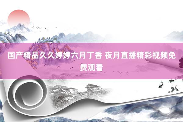 国产精品久久婷婷六月丁香 夜月直播精彩视频免费观看