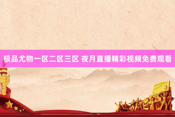 极品尤物一区二区三区 夜月直播精彩视频免费观看