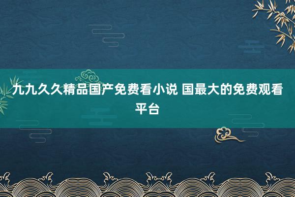 九九久久精品国产免费看小说 国最大的免费观看平台