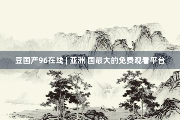 豆国产96在线 | 亚洲 国最大的免费观看平台