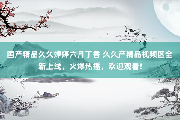 国产精品久久婷婷六月丁香 久久产精品视频区全新上线，火爆热播，欢迎观看!