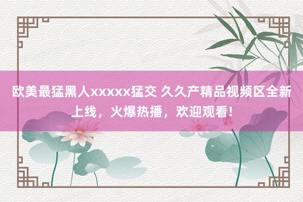欧美最猛黑人xxxxx猛交 久久产精品视频区全新上线，火爆热播，欢迎观看!