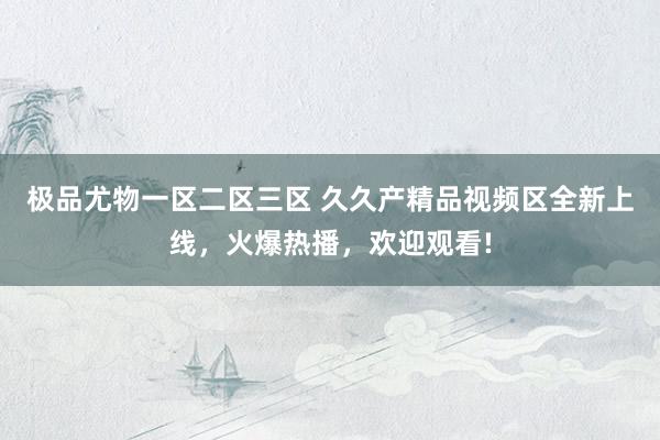 极品尤物一区二区三区 久久产精品视频区全新上线，火爆热播，欢迎观看!