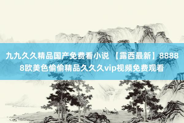 九九久久精品国产免费看小说 【露西最新】88888欧美色偷偷精品久久久vip视频免费观看