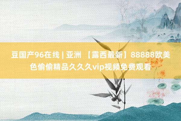 豆国产96在线 | 亚洲 【露西最新】88888欧美色偷偷精品久久久vip视频免费观看
