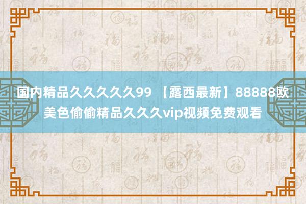 国内精品久久久久久99 【露西最新】88888欧美色偷偷精品久久久vip视频免费观看