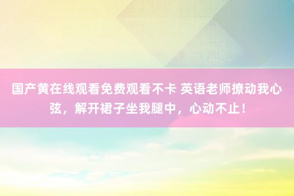 国产黄在线观看免费观看不卡 英语老师撩动我心弦，解开裙子坐我腿中，心动不止！