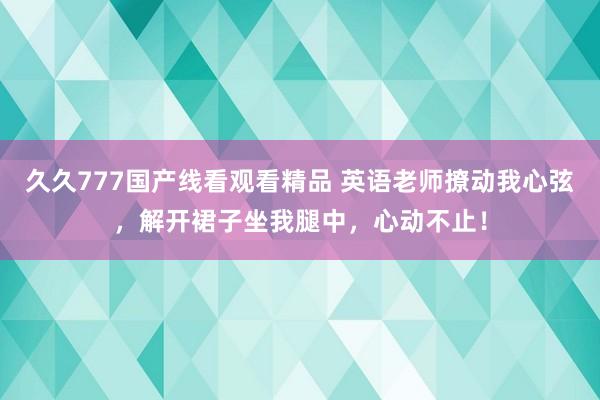 久久777国产线看观看精品 英语老师撩动我心弦，解开裙子坐我腿中，心动不止！