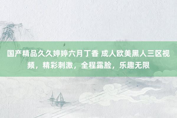 国产精品久久婷婷六月丁香 成人欧美黑人三区视频，精彩刺激，全程露脸，乐趣无限