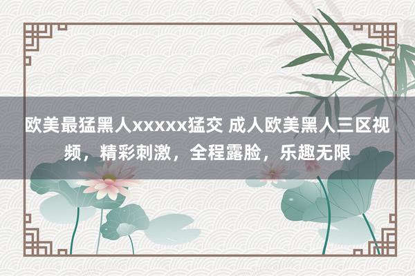 欧美最猛黑人xxxxx猛交 成人欧美黑人三区视频，精彩刺激，全程露脸，乐趣无限