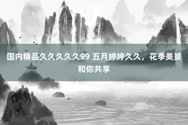国内精品久久久久久99 五月婷婷久久，花季美景和你共享