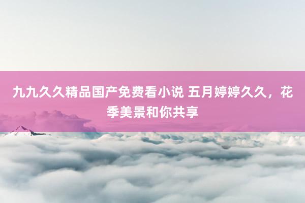 九九久久精品国产免费看小说 五月婷婷久久，花季美景和你共享