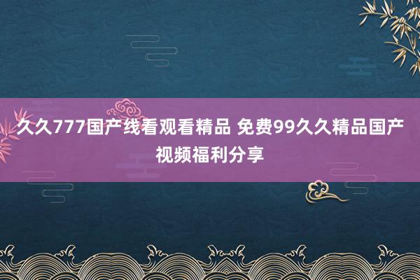 久久777国产线看观看精品 免费99久久精品国产视频福利分享