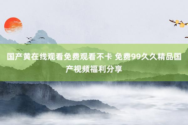 国产黄在线观看免费观看不卡 免费99久久精品国产视频福利分享