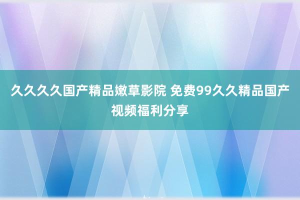 久久久久国产精品嫩草影院 免费99久久精品国产视频福利分享