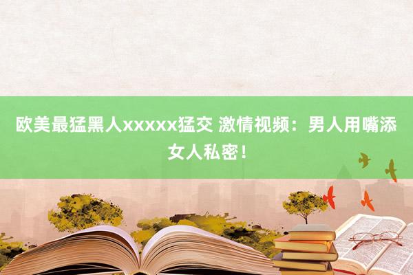 欧美最猛黑人xxxxx猛交 激情视频：男人用嘴添女人私密！