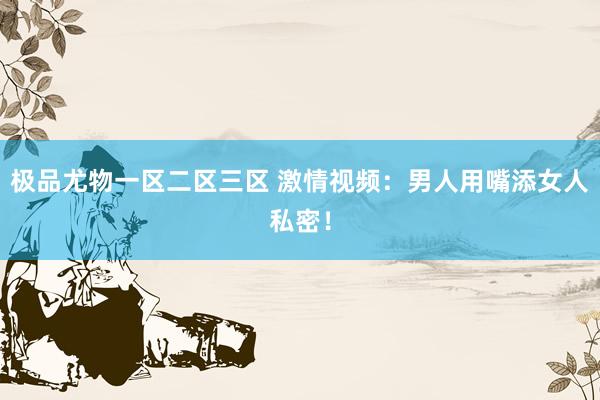 极品尤物一区二区三区 激情视频：男人用嘴添女人私密！