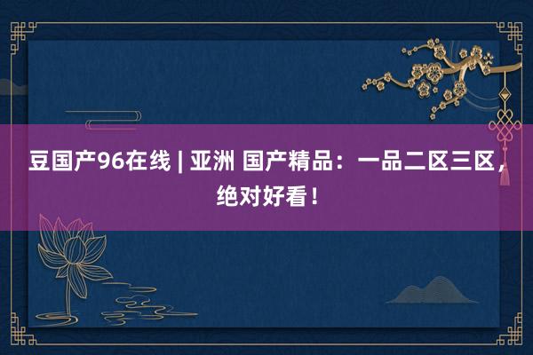 豆国产96在线 | 亚洲 国产精品：一品二区三区，绝对好看！