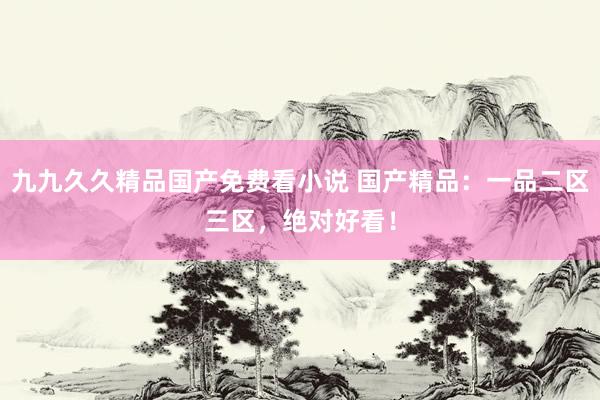 九九久久精品国产免费看小说 国产精品：一品二区三区，绝对好看！