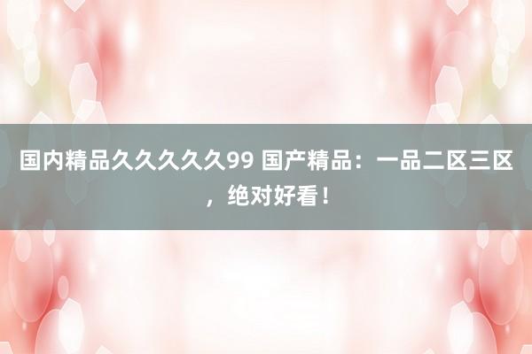 国内精品久久久久久99 国产精品：一品二区三区，绝对好看！