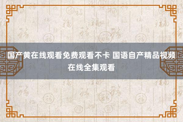 国产黄在线观看免费观看不卡 国语自产精品视频在线全集观看