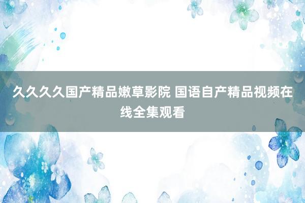 久久久久国产精品嫩草影院 国语自产精品视频在线全集观看