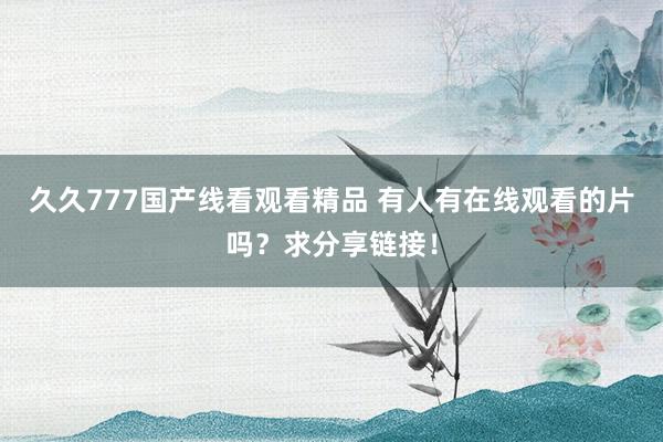 久久777国产线看观看精品 有人有在线观看的片吗？求分享链接！