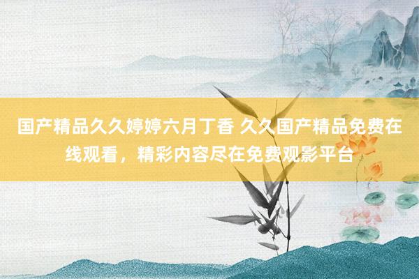 国产精品久久婷婷六月丁香 久久国产精品免费在线观看，精彩内容尽在免费观影平台