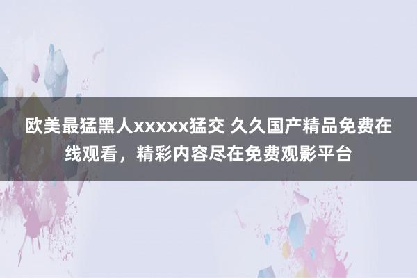 欧美最猛黑人xxxxx猛交 久久国产精品免费在线观看，精彩内容尽在免费观影平台
