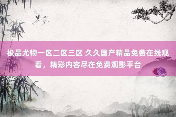 极品尤物一区二区三区 久久国产精品免费在线观看，精彩内容尽在免费观影平台