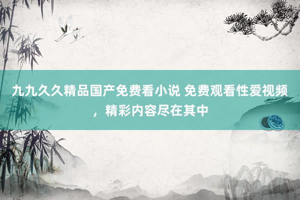 九九久久精品国产免费看小说 免费观看性爱视频，精彩内容尽在其中