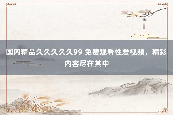 国内精品久久久久久99 免费观看性爱视频，精彩内容尽在其中