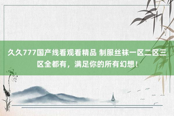 久久777国产线看观看精品 制服丝袜一区二区三区全都有，满足你的所有幻想！