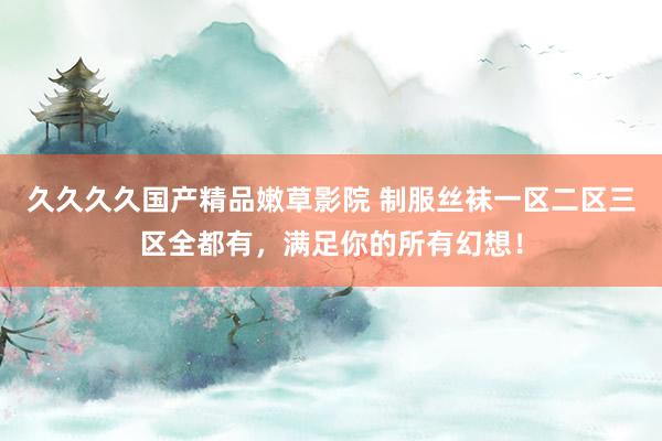 久久久久国产精品嫩草影院 制服丝袜一区二区三区全都有，满足你的所有幻想！