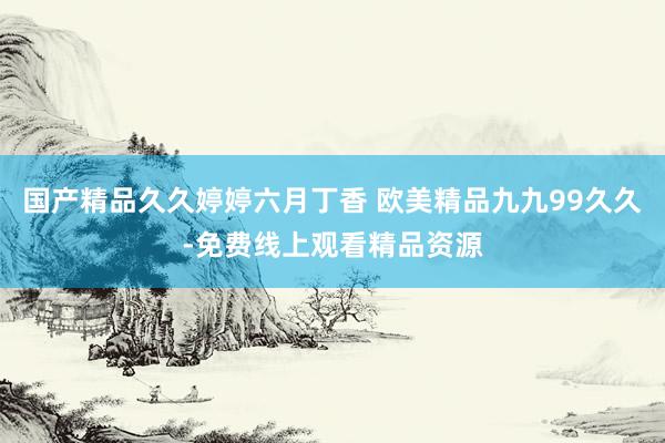 国产精品久久婷婷六月丁香 欧美精品九九99久久-免费线上观看精品资源