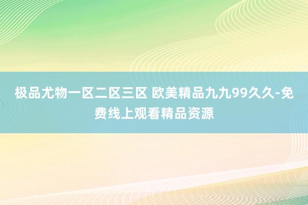 极品尤物一区二区三区 欧美精品九九99久久-免费线上观看精品资源