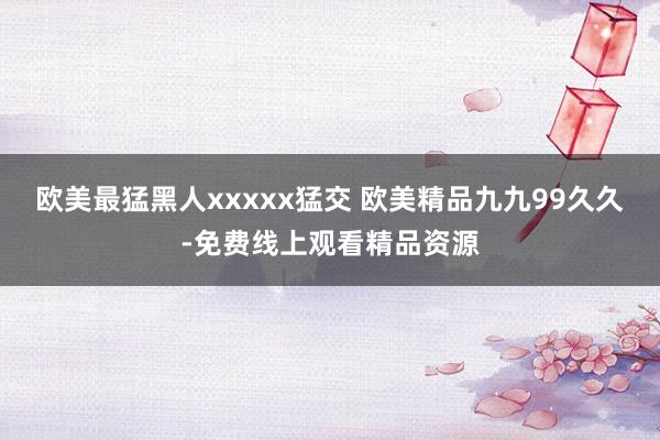 欧美最猛黑人xxxxx猛交 欧美精品九九99久久-免费线上观看精品资源
