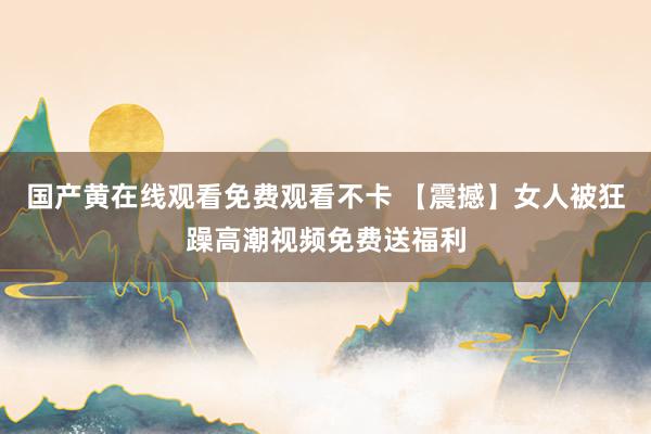 国产黄在线观看免费观看不卡 【震撼】女人被狂躁高潮视频免费送福利