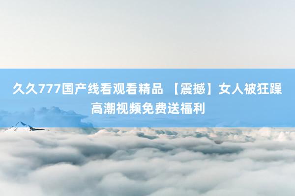 久久777国产线看观看精品 【震撼】女人被狂躁高潮视频免费送福利