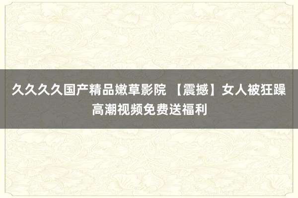 久久久久国产精品嫩草影院 【震撼】女人被狂躁高潮视频免费送福利