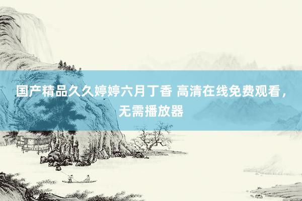 国产精品久久婷婷六月丁香 高清在线免费观看，无需播放器