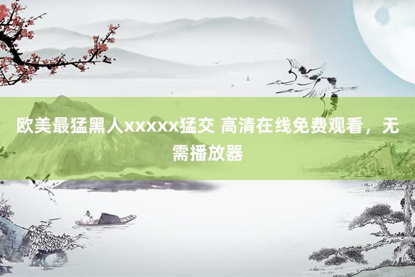 欧美最猛黑人xxxxx猛交 高清在线免费观看，无需播放器