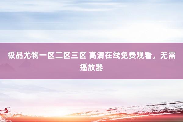 极品尤物一区二区三区 高清在线免费观看，无需播放器