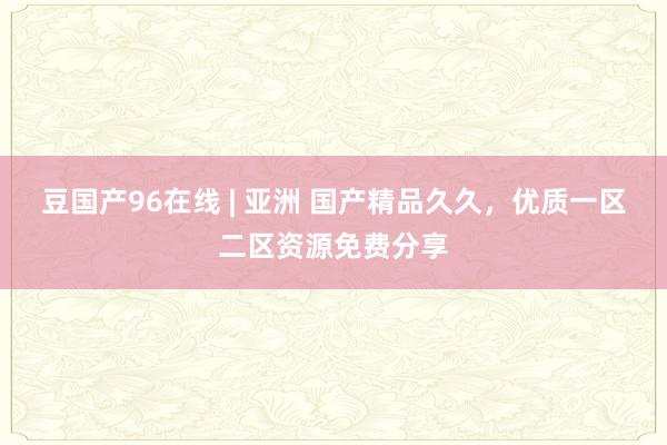 豆国产96在线 | 亚洲 国产精品久久，优质一区二区资源免费分享