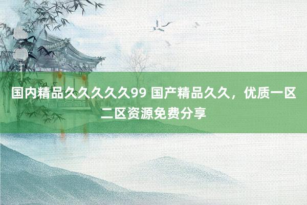 国内精品久久久久久99 国产精品久久，优质一区二区资源免费分享