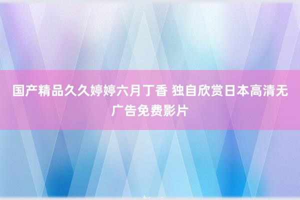 国产精品久久婷婷六月丁香 独自欣赏日本高清无广告免费影片